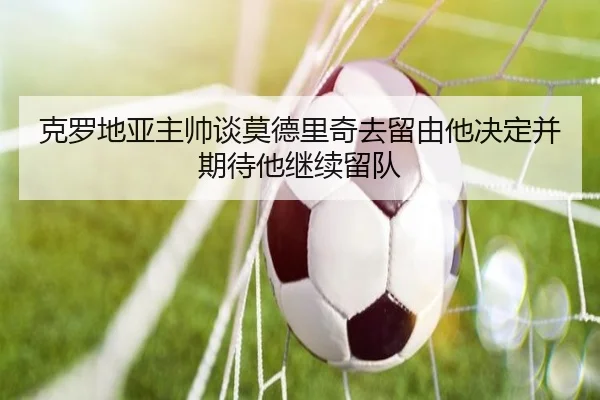 克罗地亚主帅谈莫德里奇去留由他决定并期待他继续留队