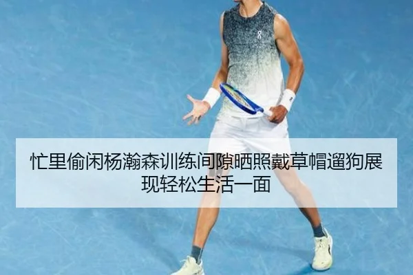 忙里偷闲杨瀚森训练间隙晒照戴草帽遛狗展现轻松生活一面