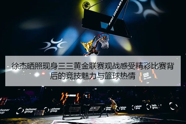 徐杰晒照现身三三黄金联赛观战感受精彩比赛背后的竞技魅力与篮球热情
